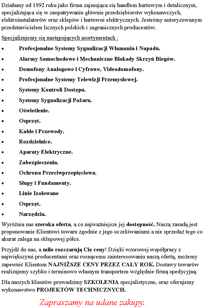 Pole tekstowe: Dziaamy od 1992 roku jako firma zajmujca si handlem hurtowym i detalicznym, specjalizujca si w zaopatrywaniu gwnie przedsibiorstw wykonawczych, elektroinstalatorw oraz sklepw i hurtowni elektrycznych. Jestemy autoryzowanym przedstawicielem licznych polskich i zagranicznych producentw. Specjalizujemy si nastpujcych asortymentach :Profesjonalne Systemy Sygnalizacji Wamania i Napadu.Alarmy Samochodowe i Mechaniczne Blokady Skrzy Biegw.Domofony Analogowe i Cyfrowe, Videodomofony. Profesjonalne Systemy Telewizji Przemysowej.Systemy Kontroli Dostpu. Systemy Sygnalizacji Poaru.Owietlenie.Osprzt. Kable i Przewody.Rozdzielnice. Aparaty Elektryczne.Zabezpieczenia.Ochrona Przeciwprzepiciowa.Supy i Fundamenty.Linie IzolowaneOsprzt.Narzdzia.Wyrnia nas szeroka oferta, a co najwaniejsze jej dostpno. Nasz zasad jest proponowanie Klientowi towaru zgodnie z jego oczekiwaniami a nie sprzeda tego co akurat zalega na sklepowej pce.Przyjd do nas, a mio rozczaruj Ci ceny! Dziki wzorowej wsppracy z najwikszymi producentami oraz rosncemu zainteresowaniu nasz ofert, moemy zapewni Klientom NAJNISZE CENY PRZEZ CAY ROK. Dostawy towarw realizujemy szybko i terminowo wasnym transportem wzgldnie firm spedycyjn.Dla naszych klientw prowadzimy SZKOLENIA specjalistyczne, oraz oferujemy wykonawstwo PROJEKTW TECHNICZNYCH.	              Zapraszamy na udane zakupy.